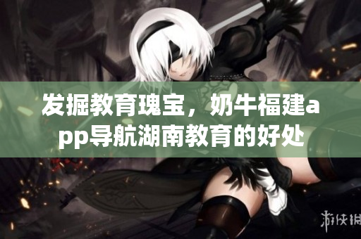 发掘教育瑰宝，奶牛福建app导航湖南教育的好处