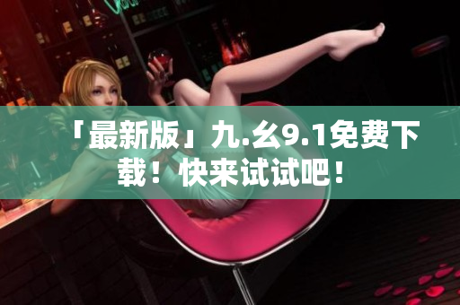 「最新版」九.幺9.1免费下载！快来试试吧！