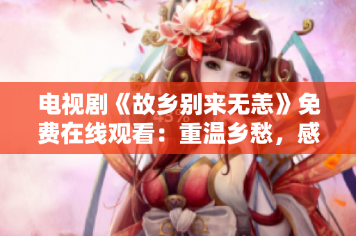 电视剧《故乡别来无恙》免费在线观看：重温乡愁，感受情怀