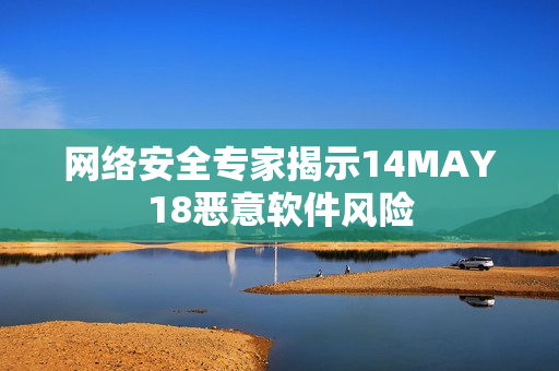 网络安全专家揭示14MAY18恶意软件风险