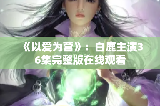 《以爱为营》：白鹿主演36集完整版在线观看