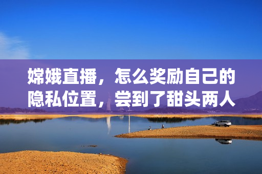 嫦娥直播，怎么奖励自己的隐私位置，尝到了甜头两人每天都会想方设法----zJYMNcv8qrN5