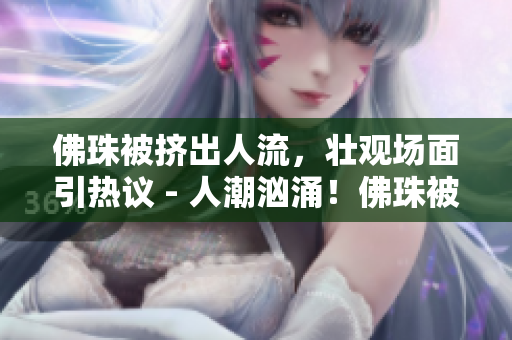 佛珠被挤出人流，壮观场面引热议 - 人潮汹涌！佛珠被挤出道路