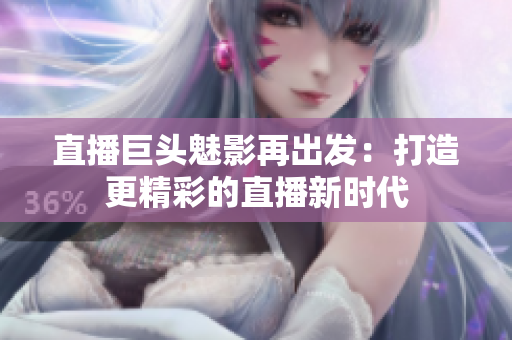 直播巨头魅影再出发：打造更精彩的直播新时代