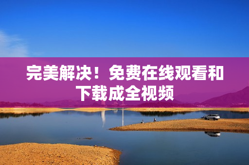 完美解决！免费在线观看和下载成全视频