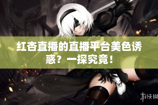 红杏直播的直播平台美色诱惑？一探究竟！
