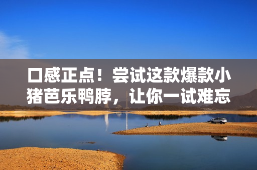 口感正点！尝试这款爆款小猪芭乐鸭脖，让你一试难忘