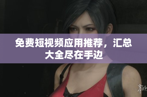 免费短视频应用推荐，汇总大全尽在手边