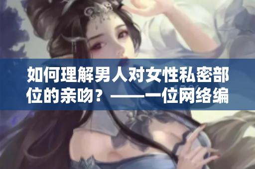 如何理解男人对女性私密部位的亲吻？——一位网络编辑的深度解读