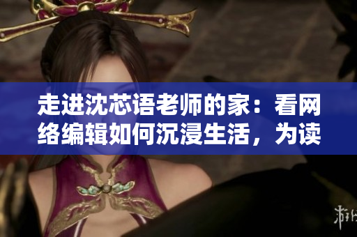 走进沈芯语老师的家：看网络编辑如何沉浸生活，为读者呈现最优文章