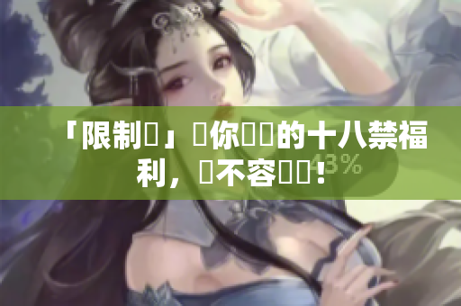 「限制級」讓你驚艷的十八禁福利，絕不容錯過！