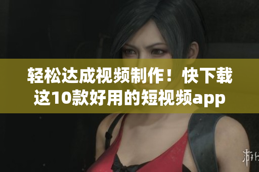 轻松达成视频制作！快下载这10款好用的短视频app