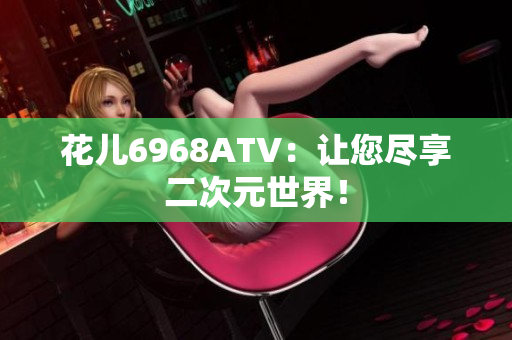 花儿6968ATV：让您尽享二次元世界！