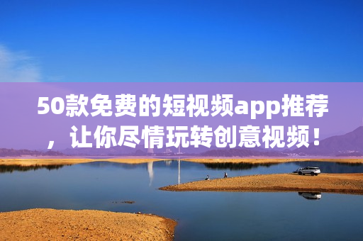 50款免费的短视频app推荐，让你尽情玩转创意视频！