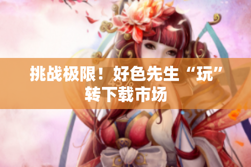 挑战极限！好色先生“玩”转下载市场