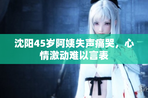 沈阳45岁阿姨失声痛哭，心情激动难以言表
