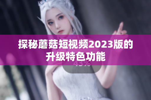 探秘蘑菇短视频2023版的升级特色功能