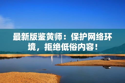 最新版鉴黄师：保护网络环境，拒绝低俗内容！