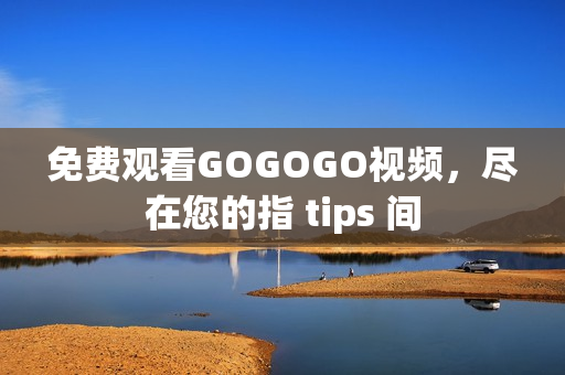 免费观看GOGOGO视频，尽在您的指 tips 间