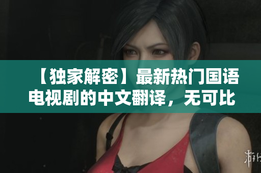 【独家解密】最新热门国语电视剧的中文翻译，无可比拟的优秀字幕！