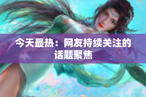 今天最热：网友持续关注的话题聚焦