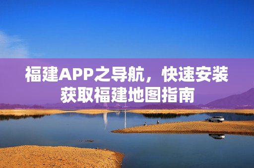 福建APP之导航，快速安装获取福建地图指南