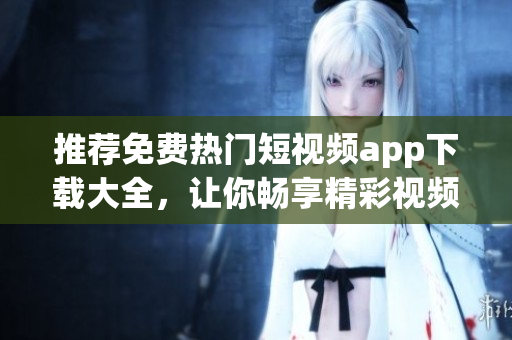 推荐免费热门短视频app下载大全，让你畅享精彩视频！