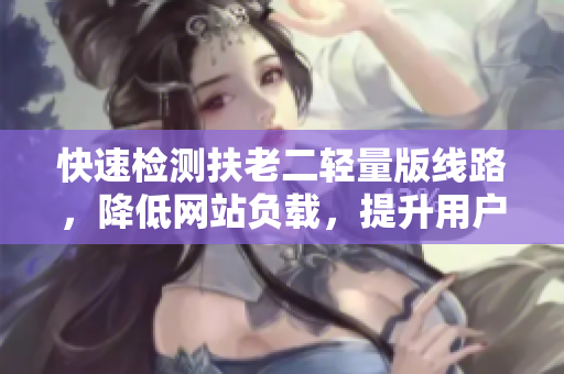 快速检测扶老二轻量版线路，降低网站负载，提升用户体验
