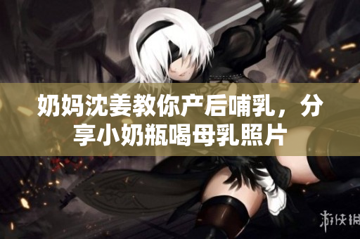 奶妈沈姜教你产后哺乳，分享小奶瓶喝母乳照片