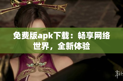免费版apk下载：畅享网络世界，全新体验