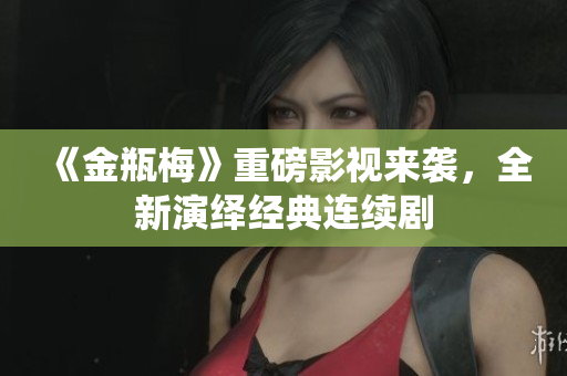 《金瓶梅》重磅影视来袭，全新演绎经典连续剧