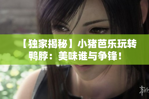 【独家揭秘】小猪芭乐玩转鸭脖：美味谁与争锋！