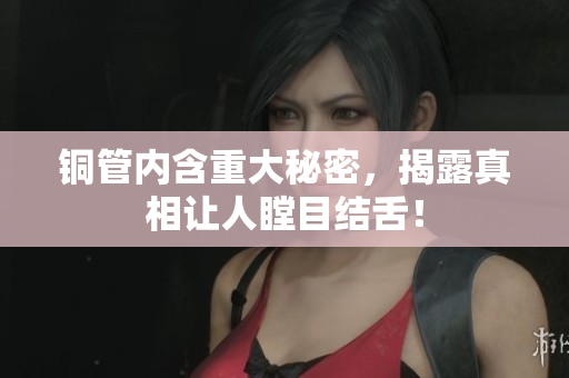 铜管内含重大秘密，揭露真相让人瞠目结舌！