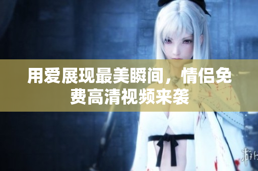 用爱展现最美瞬间，情侣免费高清视频来袭