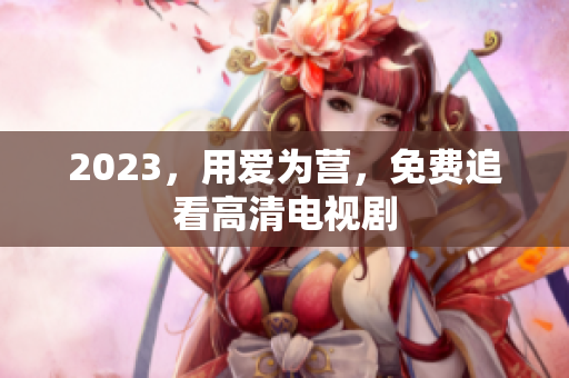 2023，用爱为营，免费追看高清电视剧