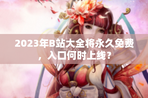 2023年B站大全将永久免费，入口何时上线？