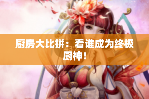厨房大比拼：看谁成为终极厨神！