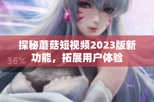 探秘蘑菇短视频2023版新功能，拓展用户体验