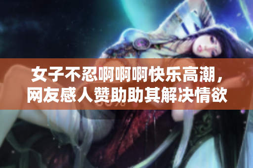 女子不忍啊啊啊快乐高潮，网友感人赞助助其解决情欲问题