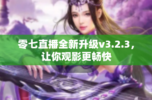 零七直播全新升级v3.2.3，让你观影更畅快