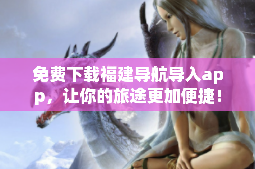 免费下载福建导航导入app，让你的旅途更加便捷！