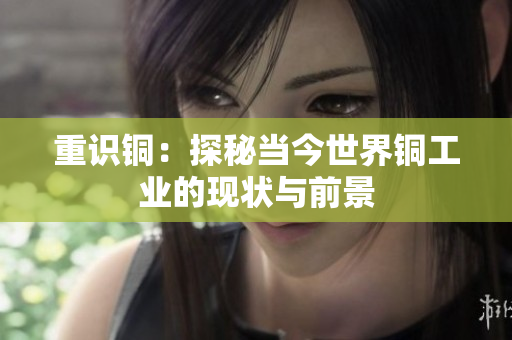 重识铜：探秘当今世界铜工业的现状与前景