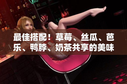 最佳搭配！草莓、丝瓜、芭乐、鸭脖、奶茶共享的美味经验！