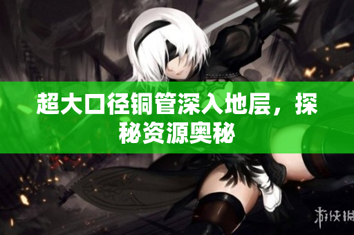 超大口径铜管深入地层，探秘资源奥秘