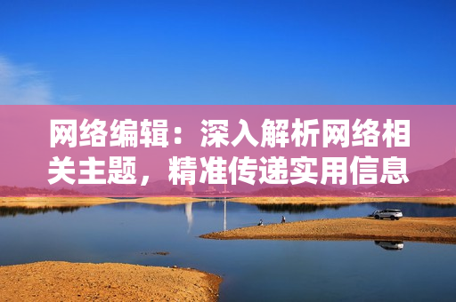 网络编辑：深入解析网络相关主题，精准传递实用信息