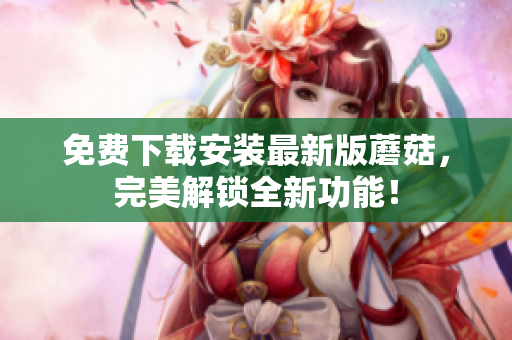 免费下载安装最新版蘑菇，完美解锁全新功能！