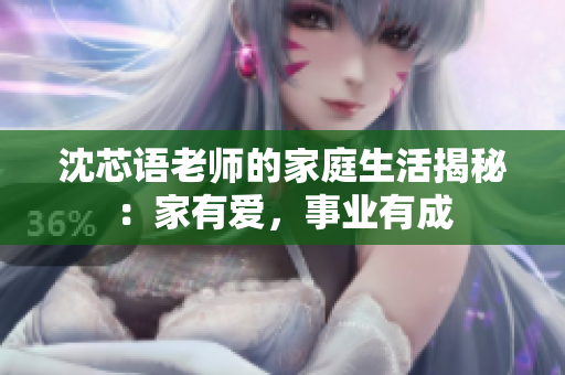 沈芯语老师的家庭生活揭秘：家有爱，事业有成