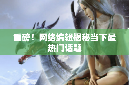 重磅！网络编辑揭秘当下最热门话题