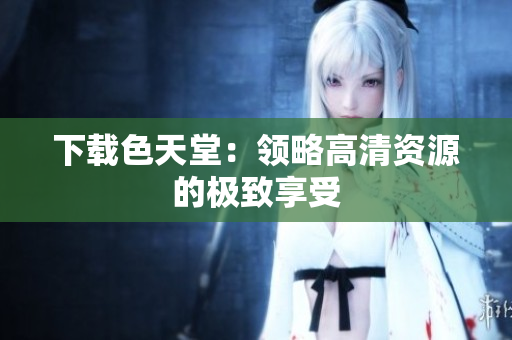 下载色天堂：领略高清资源的极致享受