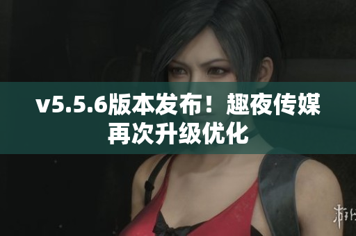 v5.5.6版本发布！趣夜传媒再次升级优化